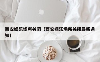 西安娱乐场所关闭（西安娱乐场所关闭最新通知）