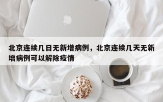 北京连续几日无新增病例，北京连续几天无新增病例可以解除疫情