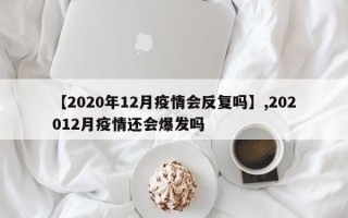 【2020年12月疫情会反复吗】,202012月疫情还会爆发吗