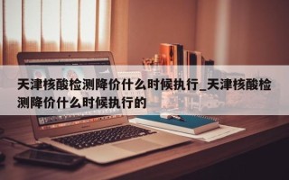 天津核酸检测降价什么时候执行_天津核酸检测降价什么时候执行的