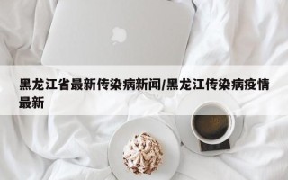 黑龙江省最新传染病新闻/黑龙江传染病疫情最新