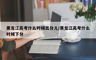 黑龙江高考什么时候出分儿/黑龙江高考什么时候下分