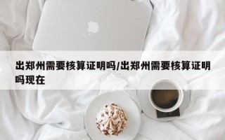出郑州需要核算证明吗/出郑州需要核算证明吗现在
