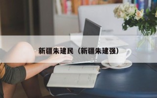 新疆朱建民（新疆朱建强）