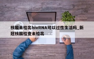 核酸未检出hivRNA可以过性生活吗_新冠核酸检查未检出