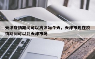天津疫情期间可以离津吗今天，天津市现在疫情期间可以到天津市吗