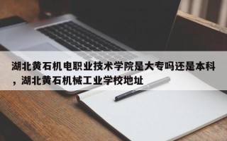 湖北黄石机电职业技术学院是大专吗还是本科，湖北黄石机械工业学校地址