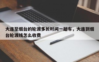 大连至烟台的轮渡多长时间一趟车，大连到烟台轮渡线怎么收费