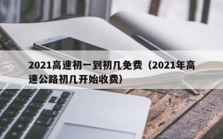 2021高速初一到初几免费（2021年高速公路初几开始收费）