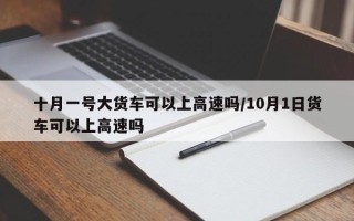 十月一号大货车可以上高速吗/10月1日货车可以上高速吗
