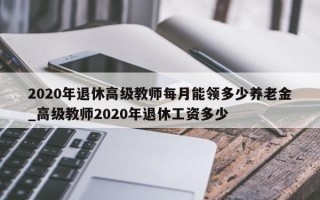 2020年退休高级教师每月能领多少养老金_高级教师2020年退休工资多少