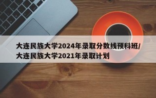 大连民族大学2024年录取分数线预科班/大连民族大学2021年录取计划