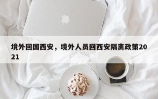 境外回国西安，境外人员回西安隔离政策2021