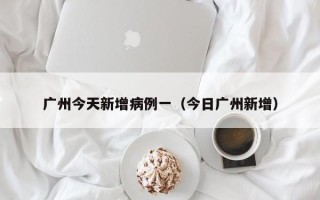 广州今天新增病例一（今日广州新增）