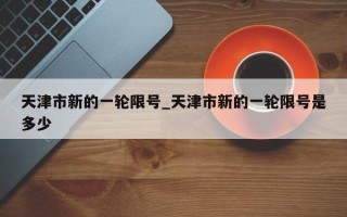 天津市新的一轮限号_天津市新的一轮限号是多少