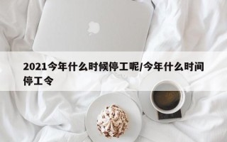 2021今年什么时候停工呢/今年什么时间停工令