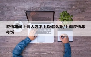 疫情期间上海人吃不上饭怎么办/上海疫情年夜饭