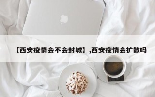 【西安疫情会不会封城】,西安疫情会扩散吗