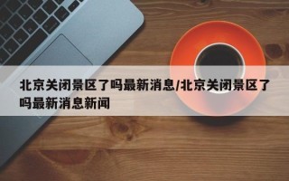 北京关闭景区了吗最新消息/北京关闭景区了吗最新消息新闻