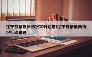辽宁疫情最新情况实时动态/辽宁疫情最新情况行动轨迹