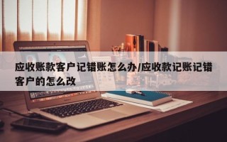应收账款客户记错账怎么办/应收款记账记错客户的怎么改