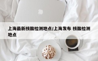上海最新核酸检测地点/上海发布 核酸检测地点