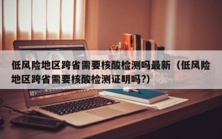 低风险地区跨省需要核酸检测吗最新（低风险地区跨省需要核酸检测证明吗?）