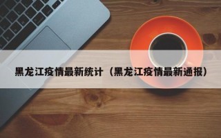 黑龙江疫情最新统计（黑龙江疫情最新通报）