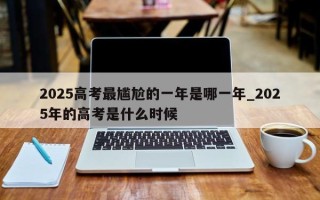 2025高考最尴尬的一年是哪一年_2025年的高考是什么时候
