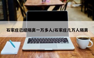 石家庄已经隔离一万多人/石家庄几万人隔离