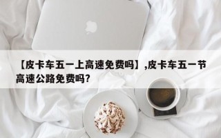 【皮卡车五一上高速免费吗】,皮卡车五一节高速公路免费吗?