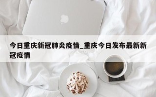 今日重庆新冠肺炎疫情_重庆今日发布最新新冠疫情