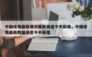 中国疫情最新情况最新报道今天新增，中国疫情最新数据消息今天新增