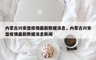 内蒙古兴安盟疫情最新数据消息，内蒙古兴安盟疫情最新数据消息新闻