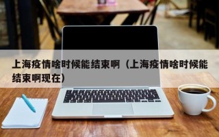 上海疫情啥时候能结束啊（上海疫情啥时候能结束啊现在）