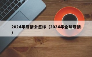 2024年疫情会怎样（2024年全球疫情）