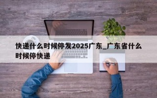 快递什么时候停发2025广东_广东省什么时候停快递