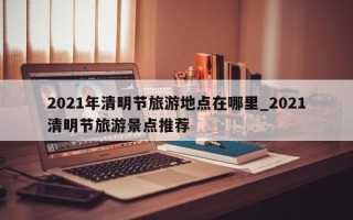 2021年清明节旅游地点在哪里_2021清明节旅游景点推荐