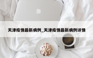 天津疫情最新病例_天津疫情最新病例详情