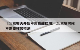 【北京哪天开始不用核酸检测】,北京啥时候不需要核酸检测
