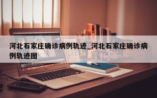 河北石家庄确诊病例轨迹_河北石家庄确诊病例轨迹图