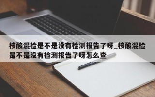核酸混检是不是没有检测报告了呀_核酸混检是不是没有检测报告了呀怎么查