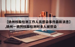 【扬州核酸检测工作人员感染事件最新消息】,扬州一病例核酸检测时多人被感染