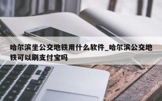 哈尔滨坐公交地铁用什么软件_哈尔滨公交地铁可以刷支付宝吗
