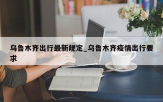 乌鲁木齐出行最新规定_乌鲁木齐疫情出行要求