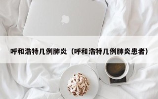 呼和浩特几例肺炎（呼和浩特几例肺炎患者）