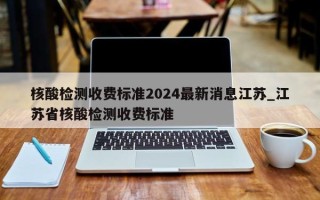 核酸检测收费标准2024最新消息江苏_江苏省核酸检测收费标准