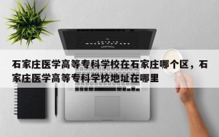 石家庄医学高等专科学校在石家庄哪个区，石家庄医学高等专科学校地址在哪里