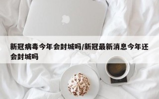 新冠病毒今年会封城吗/新冠最新消息今年还会封城吗