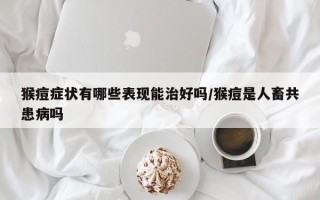 猴痘症状有哪些表现能治好吗/猴痘是人畜共患病吗